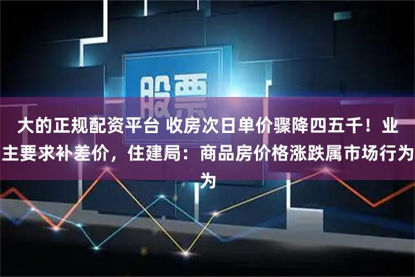 大的正规配资平台 收房次日单价骤降四五千！业主要求补差价，住建局：商品房价格涨跌属市场行为
