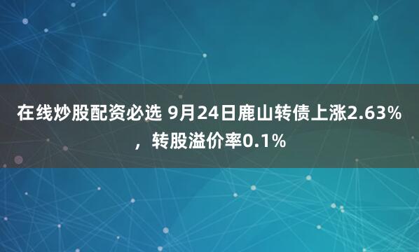 在线炒股配资必选 9月24日鹿山转债上涨2.63%，转股溢价率0.1%