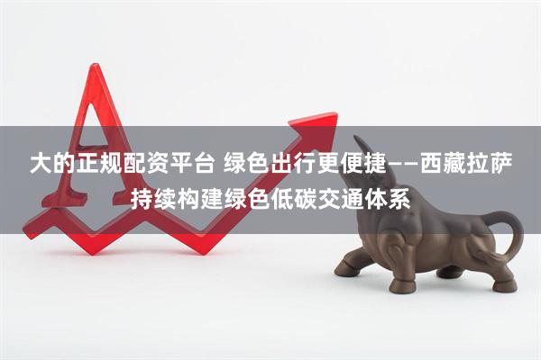 大的正规配资平台 绿色出行更便捷——西藏拉萨持续构建绿色低碳交通体系