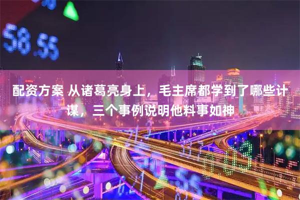 配资方案 从诸葛亮身上，毛主席都学到了哪些计谋，三个事例说明他料事如神