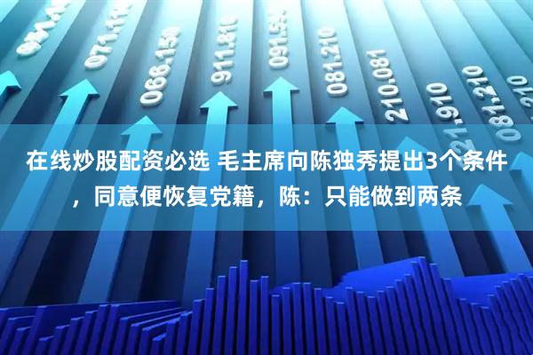 在线炒股配资必选 毛主席向陈独秀提出3个条件，同意便恢复党籍，陈：只能做到两条