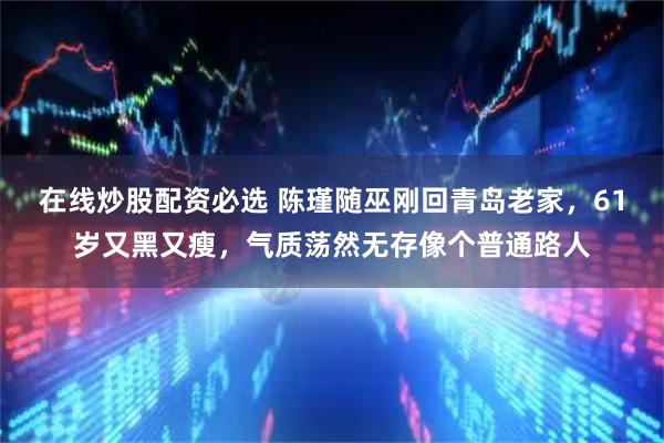在线炒股配资必选 陈瑾随巫刚回青岛老家，61岁又黑又瘦，气质荡然无存像个普通路人