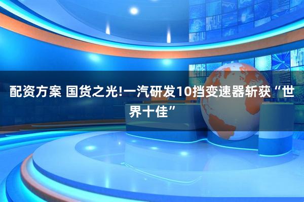 配资方案 国货之光!一汽研发10挡变速器斩获“世界十佳”