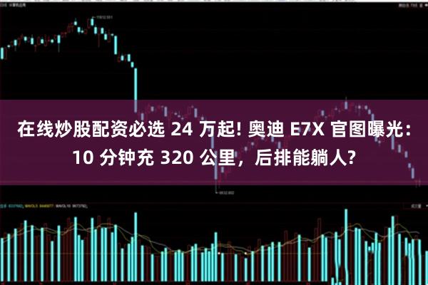在线炒股配资必选 24 万起! 奥迪 E7X 官图曝光：10 分钟充 320 公里，后排能躺人?