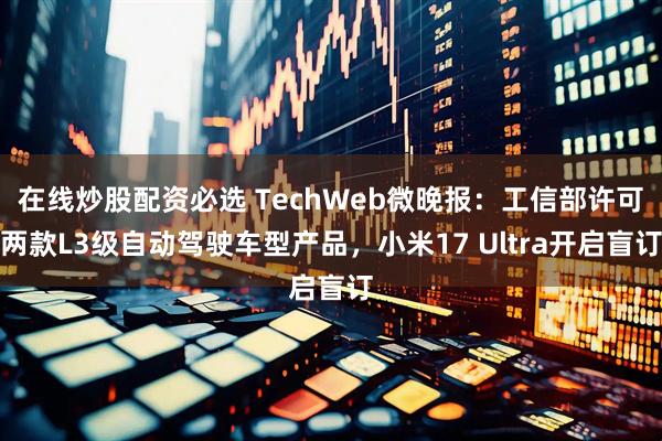 在线炒股配资必选 TechWeb微晚报：工信部许可两款L3级自动驾驶车型产品，小米17 Ultra开启盲订