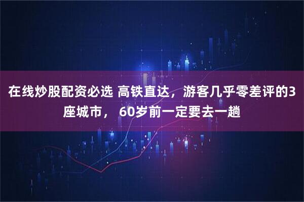在线炒股配资必选 高铁直达，游客几乎零差评的3座城市， 60岁前一定要去一趟