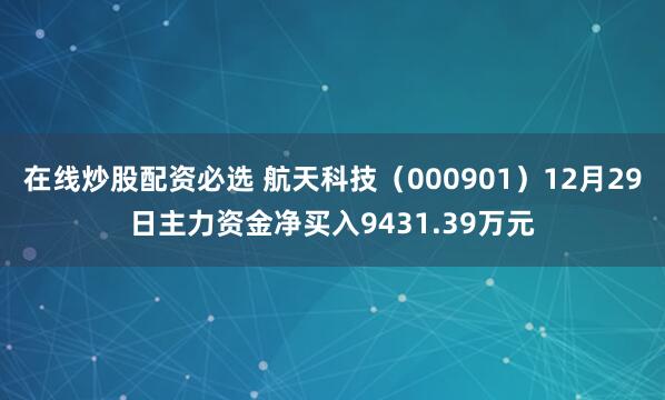 在线炒股配资必选 航天科技（000901）12月29日主力资金净买入9431.39万元