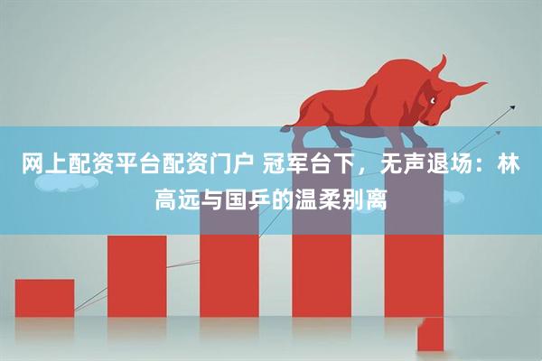 网上配资平台配资门户 冠军台下，无声退场：林高远与国乒的温柔别离