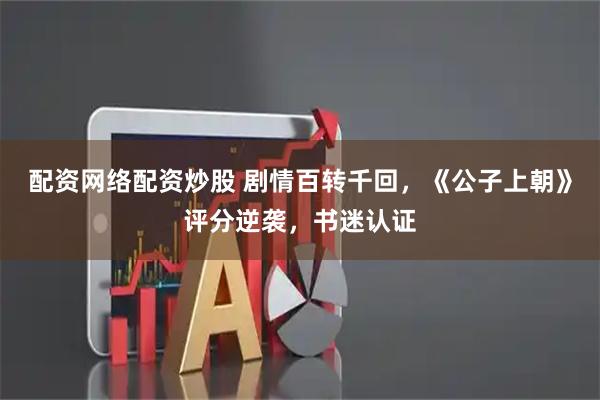 配资网络配资炒股 剧情百转千回，《公子上朝》评分逆袭，书迷认证