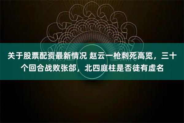 关于股票配资最新情况 赵云一枪刺死高览，三十个回合战败张郃，北四庭柱是否徒有虚名