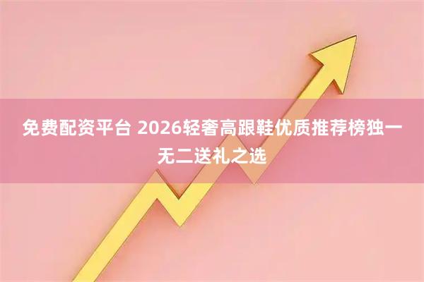 免费配资平台 2026轻奢高跟鞋优质推荐榜独一无二送礼之选