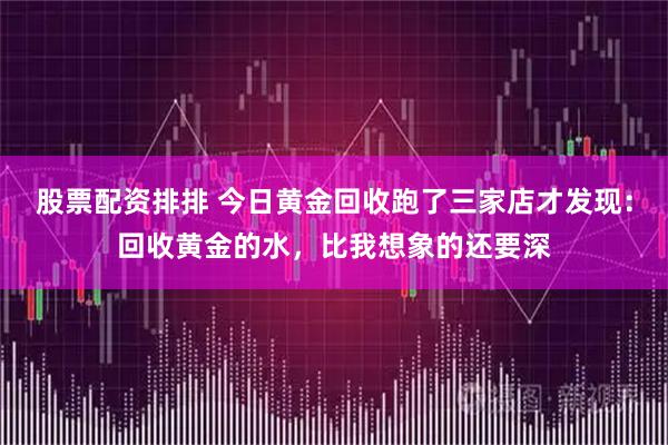 股票配资排排 今日黄金回收跑了三家店才发现：回收黄金的水，比我想象的还要深