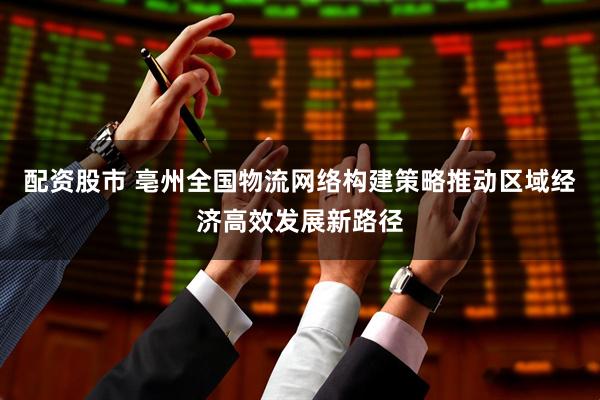 配资股市 亳州全国物流网络构建策略推动区域经济高效发展新路径