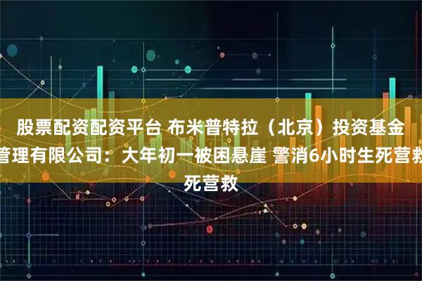 股票配资配资平台 布米普特拉（北京）投资基金管理有限公司：大年初一被困悬崖 警消6小时生死营救