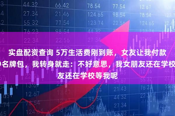 实盘配资查询 5万生活费刚到账，女友让我付款买4万9名牌包，我转身就走：不好意思，我女朋友还在学校等我呢