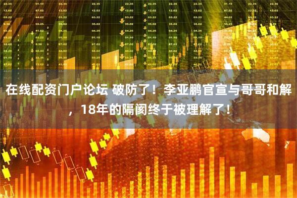 在线配资门户论坛 破防了！李亚鹏官宣与哥哥和解，18年的隔阂终于被理解了！