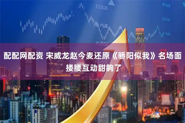 配配网配资 宋威龙赵今麦还原《骄阳似我》名场面 搂腰互动甜齁了