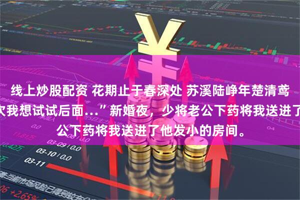 线上炒股配资 花期止于春深处 苏溪陆峥年楚清鸢 “乖乖…第七次我想试试后面…”新婚夜，少将老公下药将我送进了他发小的房间。