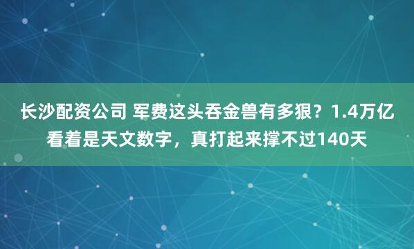 长沙配资公司 军费这头吞金兽有多狠？1.4万亿看着是天文数字，真打起来撑不过140天