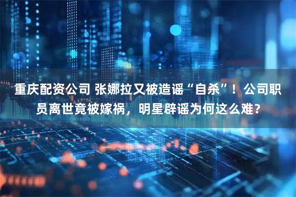 重庆配资公司 张娜拉又被造谣“自杀”！公司职员离世竟被嫁祸，明星辟谣为何这么难？