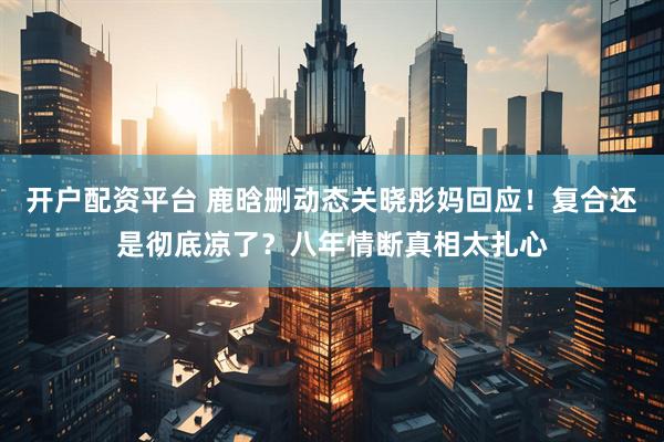 开户配资平台 鹿晗删动态关晓彤妈回应！复合还是彻底凉了？八年情断真相太扎心