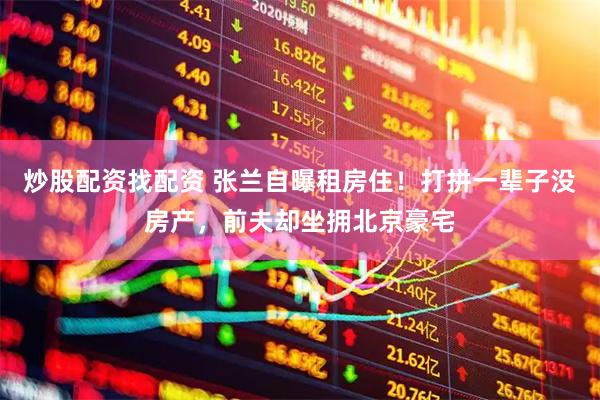 炒股配资找配资 张兰自曝租房住！打拼一辈子没房产，前夫却坐拥北京豪宅