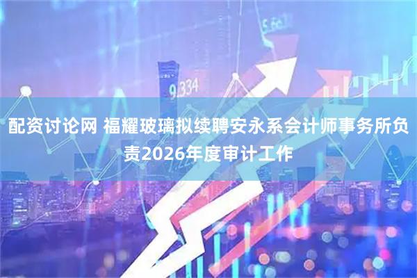 配资讨论网 福耀玻璃拟续聘安永系会计师事务所负责2026年度审计工作