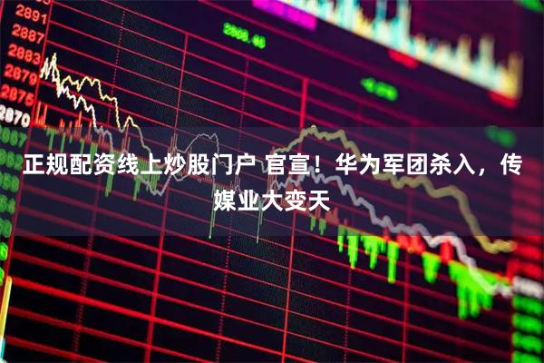 正规配资线上炒股门户 官宣！华为军团杀入，传媒业大变天