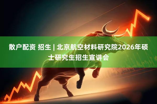 散户配资 招生 | 北京航空材料研究院2026年硕士研究生招生宣讲会
