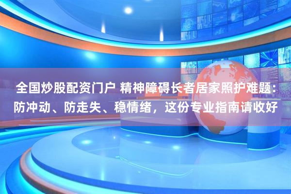 全国炒股配资门户 精神障碍长者居家照护难题：防冲动、防走失、稳情绪，这份专业指南请收好