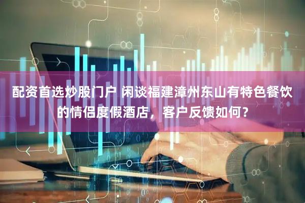 配资首选炒股门户 闲谈福建漳州东山有特色餐饮的情侣度假酒店，客户反馈如何？