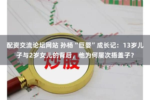 配资交流论坛网站 孙杨“巨婴”成长记：13岁儿子与2岁女儿的背后，他为何屡次捂盖子？