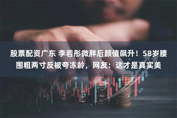 股票配资广东 李若彤微胖后颜值飙升！58岁腰围粗两寸反被夸冻龄，网友：这才是真实美