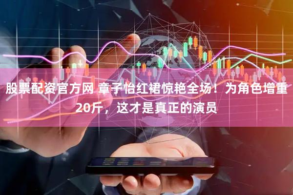 股票配资官方网 章子怡红裙惊艳全场！为角色增重20斤，这才是真正的演员