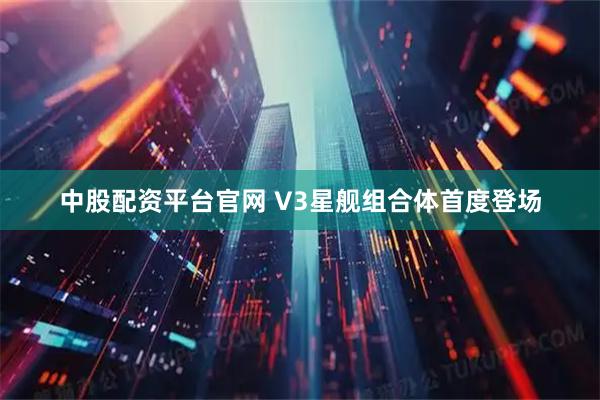 中股配资平台官网 V3星舰组合体首度登场