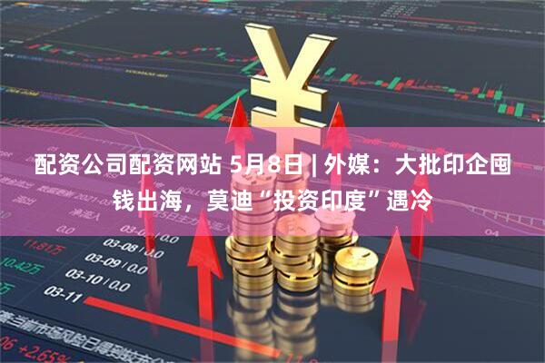 配资公司配资网站 5月8日 | 外媒：大批印企囤钱出海，莫迪“投资印度”遇冷