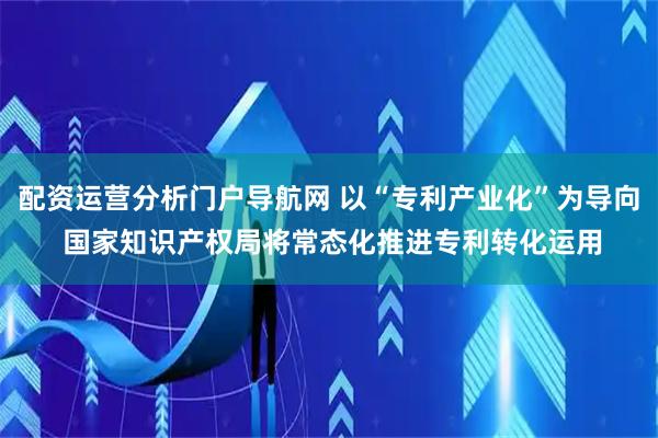 配资运营分析门户导航网 以“专利产业化”为导向 国家知识产权局将常态化推进专利转化运用