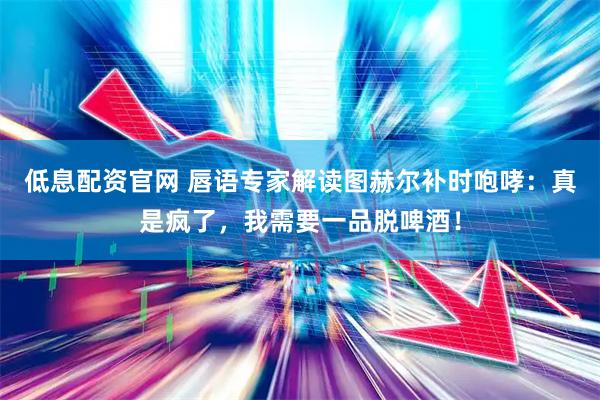 低息配资官网 唇语专家解读图赫尔补时咆哮：真是疯了，我需要一品脱啤酒！